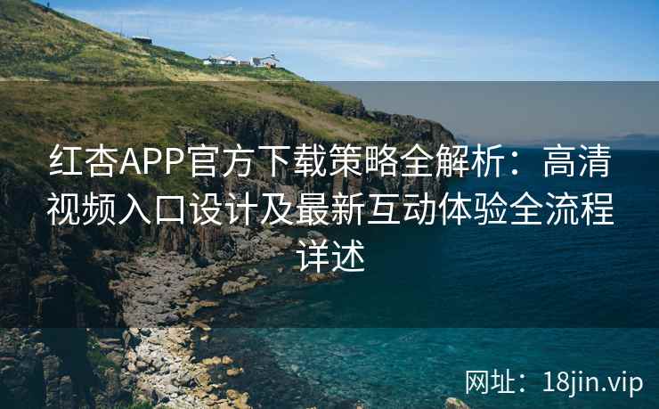 红杏APP官方下载策略全解析：高清视频入口设计及最新互动体验全流程详述
