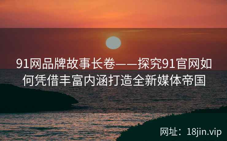 91网品牌故事长卷——探究91官网如何凭借丰富内涵打造全新媒体帝国
