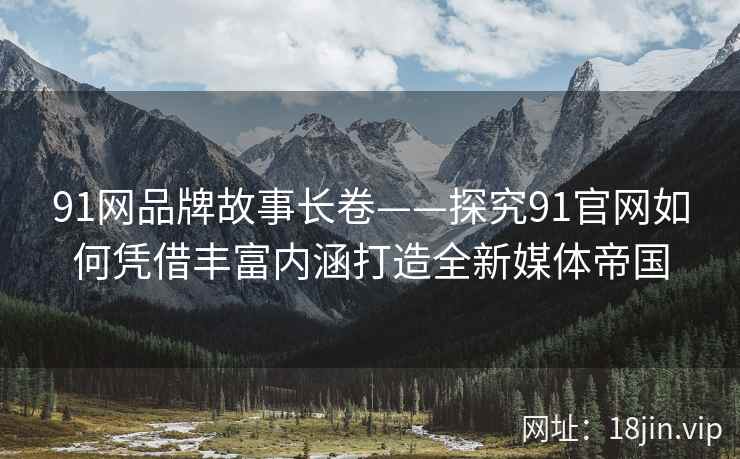 91网品牌故事长卷——探究91官网如何凭借丰富内涵打造全新媒体帝国