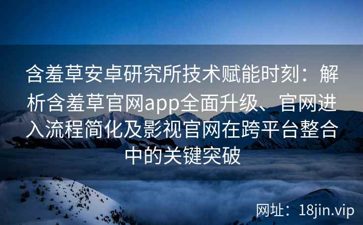 含羞草安卓研究所技术赋能时刻：解析含羞草官网app全面升级、官网进入流程简化及影视官网在跨平台整合中的关键突破
