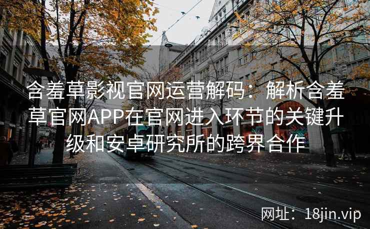 含羞草影视官网运营解码：解析含羞草官网APP在官网进入环节的关键升级和安卓研究所的跨界合作