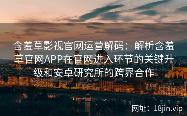 含羞草影视官网运营解码：解析含羞草官网APP在官网进入环节的关键升级和安卓研究所的跨界合作