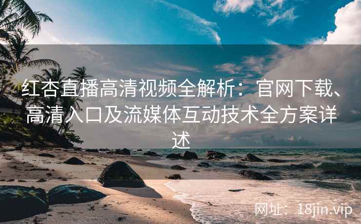 红杏直播高清视频全解析：官网下载、高清入口及流媒体互动技术全方案详述