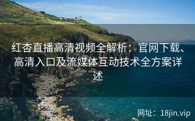 红杏直播高清视频全解析：官网下载、高清入口及流媒体互动技术全方案详述