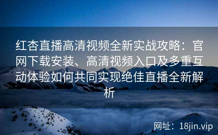 红杏直播高清视频全新实战攻略：官网下载安装、高清视频入口及多重互动体验如何共同实现绝佳直播全新解析