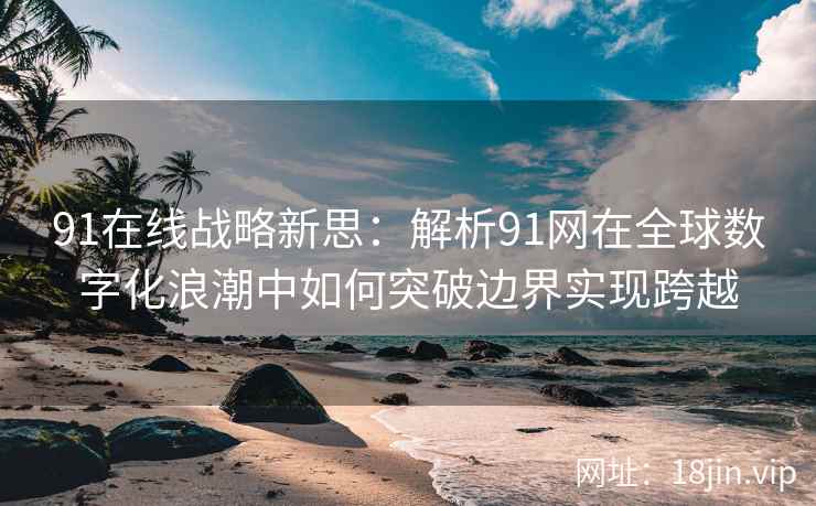 91在线战略新思：解析91网在全球数字化浪潮中如何突破边界实现跨越