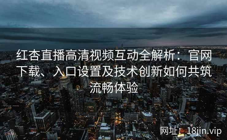 红杏直播高清视频互动全解析：官网下载、入口设置及技术创新如何共筑流畅体验