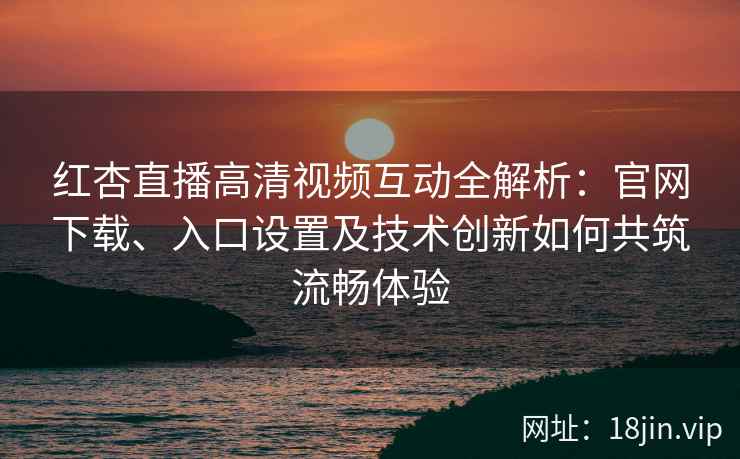 红杏直播高清视频互动全解析：官网下载、入口设置及技术创新如何共筑流畅体验