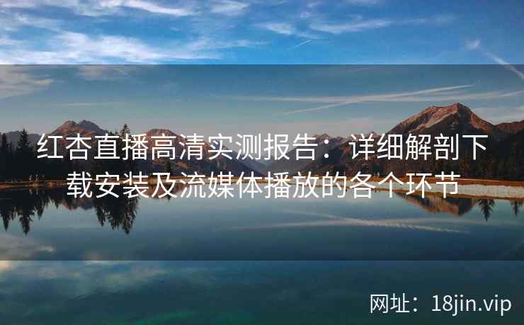 红杏直播高清实测报告：详细解剖下载安装及流媒体播放的各个环节