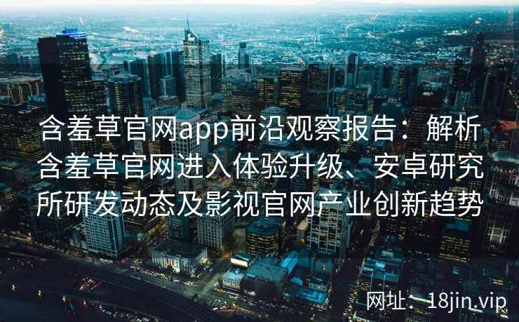 含羞草官网app前沿观察报告：解析含羞草官网进入体验升级、安卓研究所研发动态及影视官网产业创新趋势