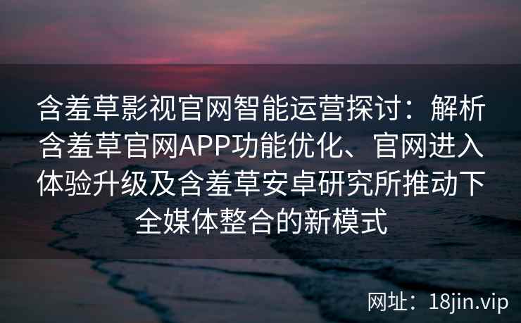 含羞草影视官网智能运营探讨：解析含羞草官网APP功能优化、官网进入体验升级及含羞草安卓研究所推动下全媒体整合的新模式