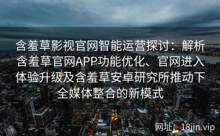 含羞草影视官网智能运营探讨：解析含羞草官网APP功能优化、官网进入体验升级及含羞草安卓研究所推动下全媒体整合的新模式