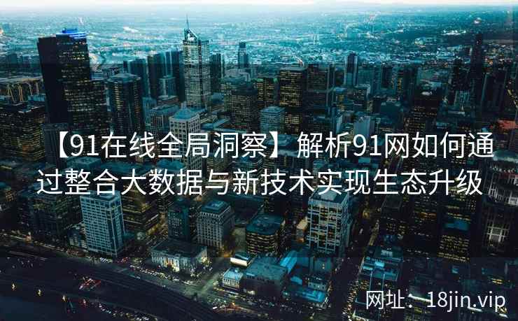 【91在线全局洞察】解析91网如何通过整合大数据与新技术实现生态升级
