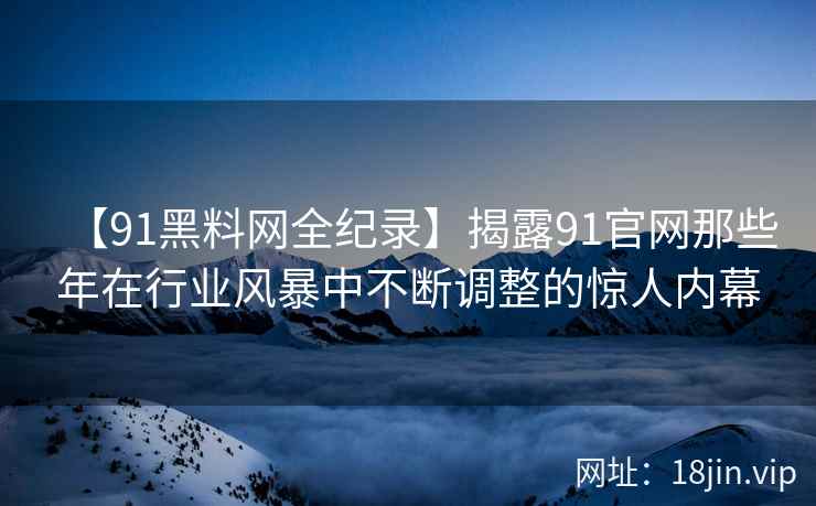 【91黑料网全纪录】揭露91官网那些年在行业风暴中不断调整的惊人内幕