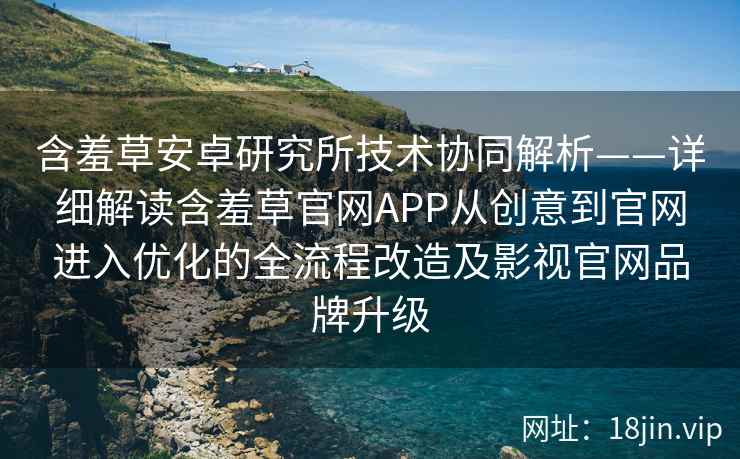 含羞草安卓研究所技术协同解析——详细解读含羞草官网APP从创意到官网进入优化的全流程改造及影视官网品牌升级