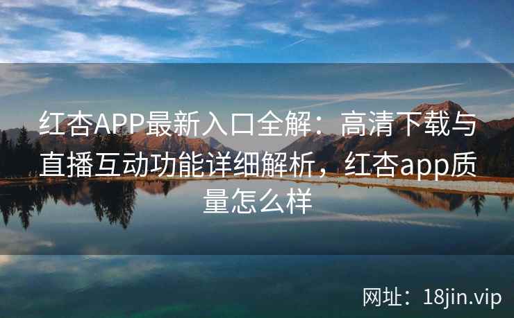红杏APP最新入口全解：高清下载与直播互动功能详细解析，红杏app质量怎么样