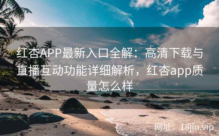 红杏APP最新入口全解：高清下载与直播互动功能详细解析，红杏app质量怎么样