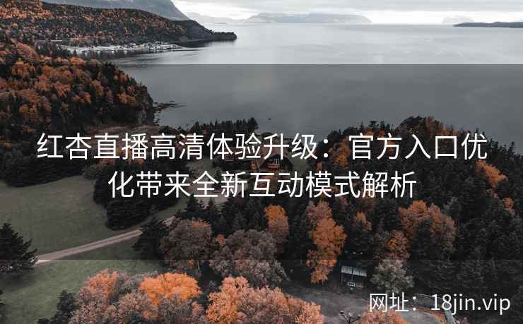 红杏直播高清体验升级：官方入口优化带来全新互动模式解析