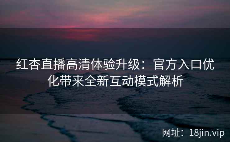 红杏直播高清体验升级：官方入口优化带来全新互动模式解析