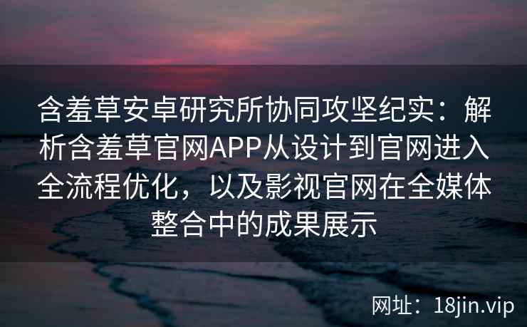 含羞草安卓研究所协同攻坚纪实：解析含羞草官网APP从设计到官网进入全流程优化，以及影视官网在全媒体整合中的成果展示