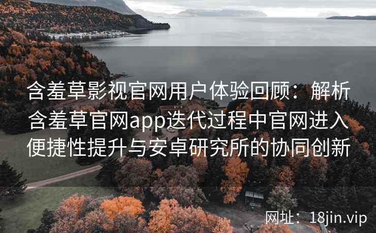 含羞草影视官网用户体验回顾：解析含羞草官网app迭代过程中官网进入便捷性提升与安卓研究所的协同创新