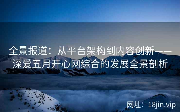 全景报道：从平台架构到内容创新——深爱五月开心网综合的发展全景剖析