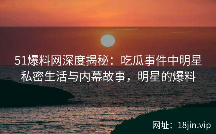 51爆料网深度揭秘：吃瓜事件中明星私密生活与内幕故事，明星的爆料
