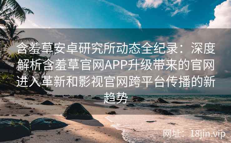 含羞草安卓研究所动态全纪录：深度解析含羞草官网APP升级带来的官网进入革新和影视官网跨平台传播的新趋势