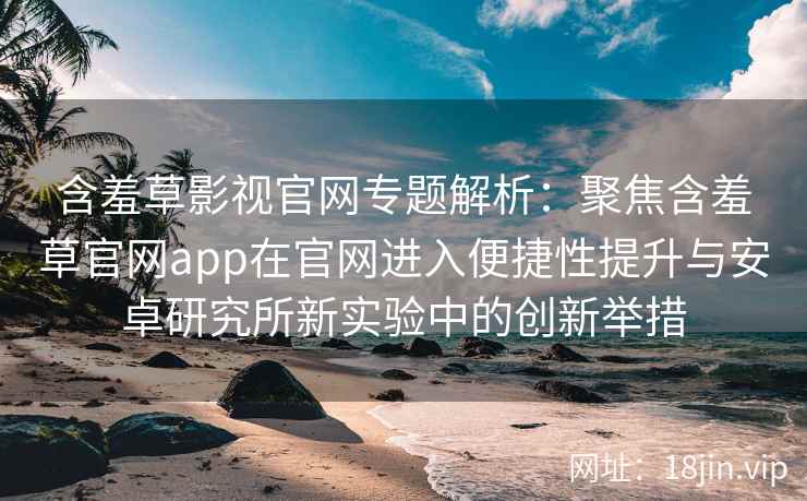 含羞草影视官网专题解析：聚焦含羞草官网app在官网进入便捷性提升与安卓研究所新实验中的创新举措