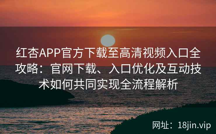 红杏APP官方下载至高清视频入口全攻略：官网下载、入口优化及互动技术如何共同实现全流程解析