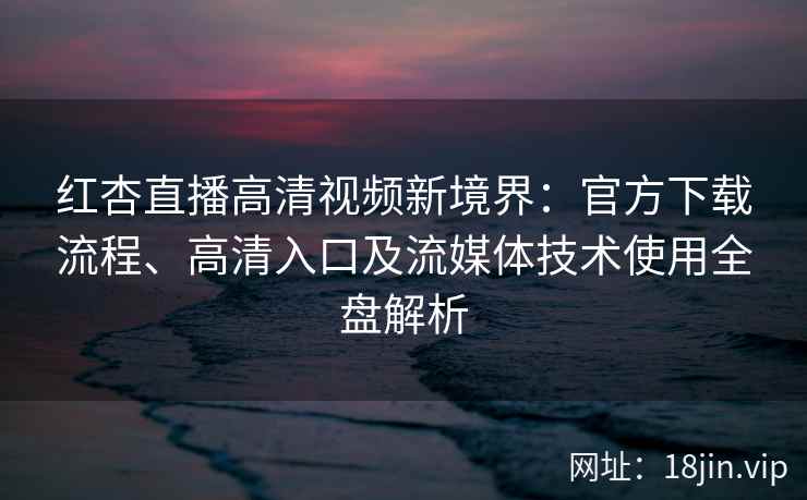 红杏直播高清视频新境界：官方下载流程、高清入口及流媒体技术使用全盘解析