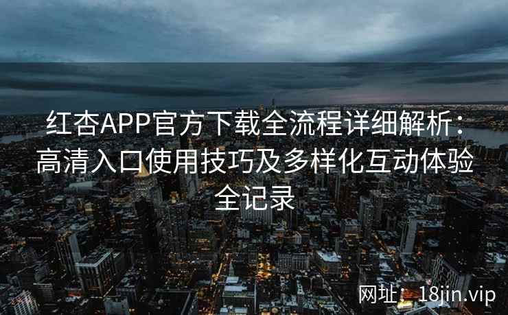 红杏APP官方下载全流程详细解析：高清入口使用技巧及多样化互动体验全记录