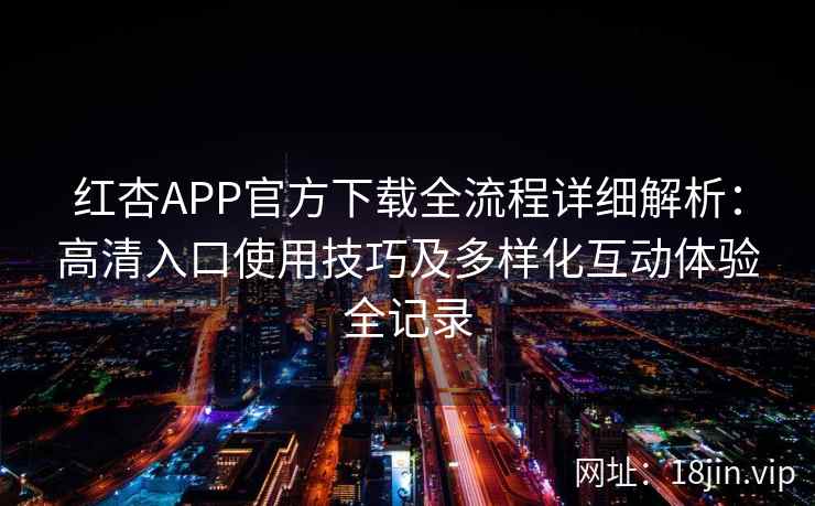 红杏APP官方下载全流程详细解析：高清入口使用技巧及多样化互动体验全记录
