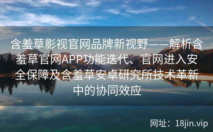 含羞草影视官网品牌新视野——解析含羞草官网APP功能迭代、官网进入安全保障及含羞草安卓研究所技术革新中的协同效应