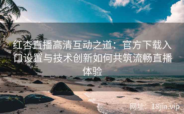 红杏直播高清互动之道：官方下载入口设置与技术创新如何共筑流畅直播体验