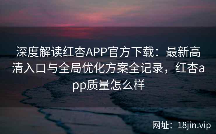 深度解读红杏APP官方下载：最新高清入口与全局优化方案全记录，红杏app质量怎么样
