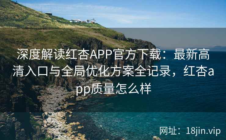 深度解读红杏APP官方下载：最新高清入口与全局优化方案全记录，红杏app质量怎么样