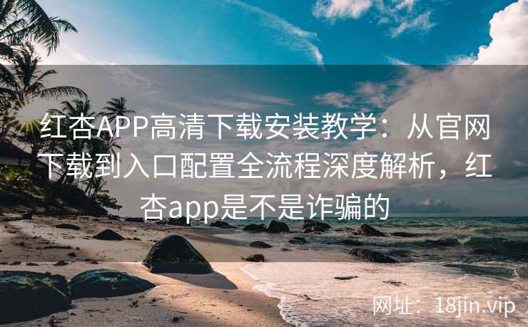 红杏APP高清下载安装教学：从官网下载到入口配置全流程深度解析，红杏app是不是诈骗的