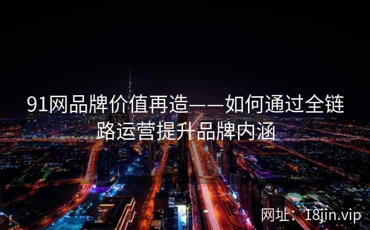 91网品牌价值再造——如何通过全链路运营提升品牌内涵