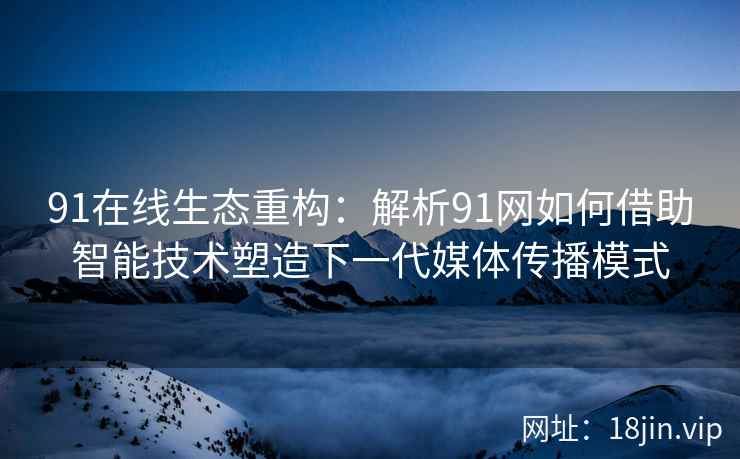 91在线生态重构：解析91网如何借助智能技术塑造下一代媒体传播模式