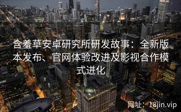 含羞草安卓研究所研发故事：全新版本发布、官网体验改进及影视合作模式进化