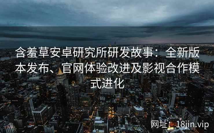 含羞草安卓研究所研发故事：全新版本发布、官网体验改进及影视合作模式进化