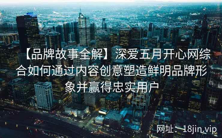 【品牌故事全解】深爱五月开心网综合如何通过内容创意塑造鲜明品牌形象并赢得忠实用户