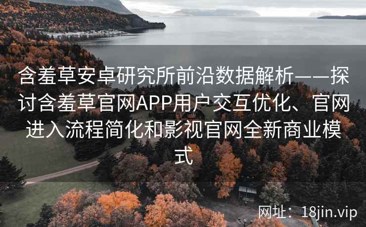 含羞草安卓研究所前沿数据解析——探讨含羞草官网APP用户交互优化、官网进入流程简化和影视官网全新商业模式