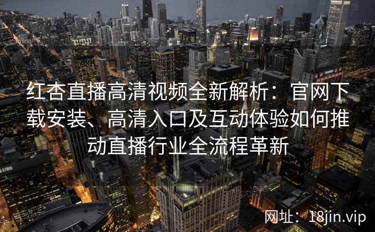 红杏直播高清视频全新解析：官网下载安装、高清入口及互动体验如何推动直播行业全流程革新