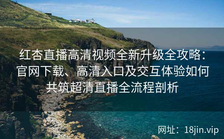 红杏直播高清视频全新升级全攻略：官网下载、高清入口及交互体验如何共筑超清直播全流程剖析