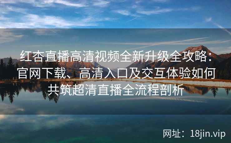 红杏直播高清视频全新升级全攻略：官网下载、高清入口及交互体验如何共筑超清直播全流程剖析