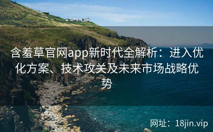 含羞草官网app新时代全解析：进入优化方案、技术攻关及未来市场战略优势