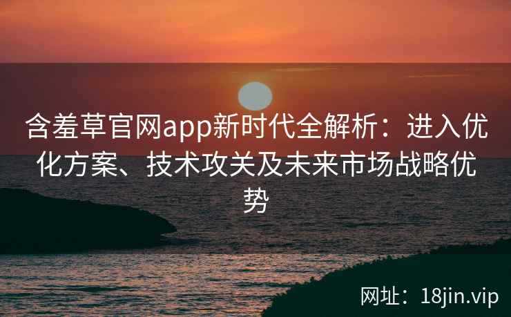 含羞草官网app新时代全解析：进入优化方案、技术攻关及未来市场战略优势