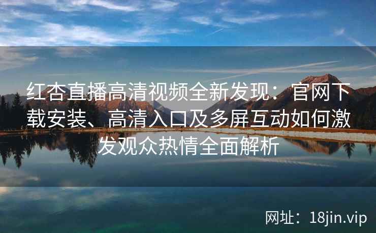 红杏直播高清视频全新发现：官网下载安装、高清入口及多屏互动如何激发观众热情全面解析
